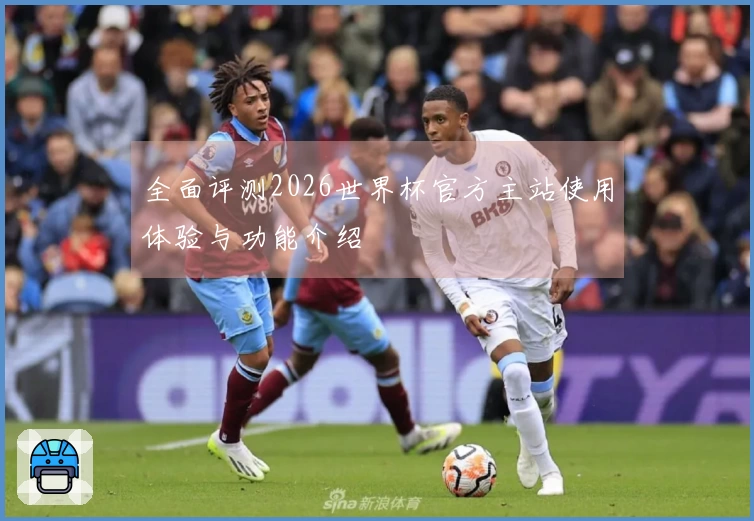 全面评测2026世界杯官方主站使用体验与功能介绍