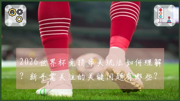 2026世界杯竞猜串关玩法如何理解？新手需关注的关键问题有哪些？