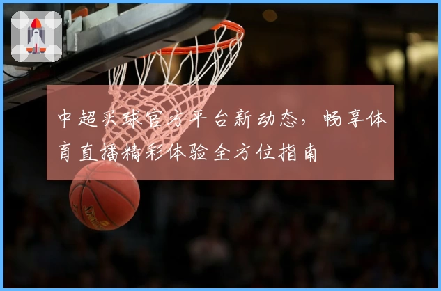 中超买球官方平台新动态，畅享体育直播精彩体验全方位指南